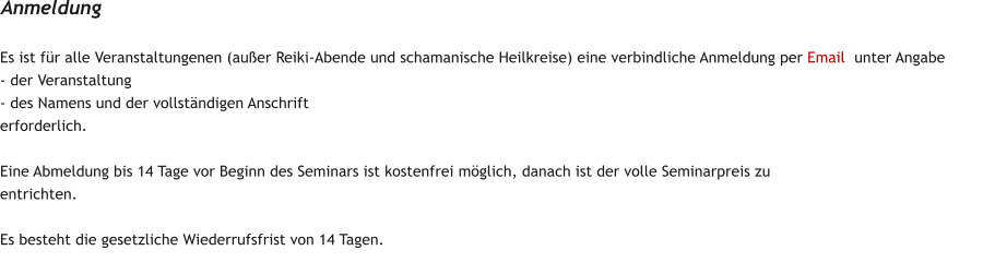 Es ist f�r alle Veranstaltungenen (au�er Reiki-Abende und schamanische Heilkreise) eine verbindliche Anmeldung per Email  unter Angabe  - der Veranstaltung - des Namens und der vollst�ndigen Anschrift erforderlich.  Eine Abmeldung bis 14 Tage vor Beginn des Seminars ist kostenfrei m�glich, danach ist der volle Seminarpreis zu entrichten.   Es besteht die gesetzliche Wiederrufsfrist von 14 Tagen. Anmeldung