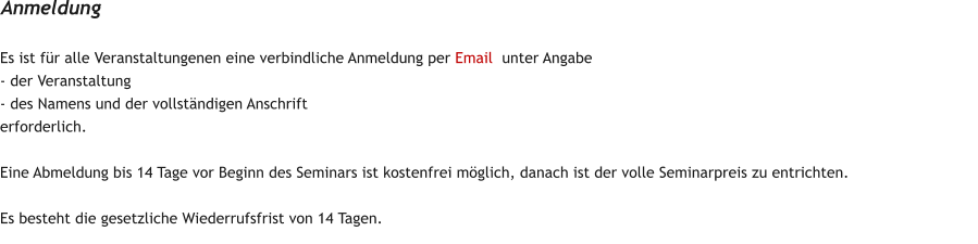 Es ist fr alle Veranstaltungenen eine verbindliche Anmeldung per Email  unter Angabe  - der Veranstaltung - des Namens und der vollstndigen Anschrift erforderlich.  Eine Abmeldung bis 14 Tage vor Beginn des Seminars ist kostenfrei mglich, danach ist der volle Seminarpreis zu entrichten.   Es besteht die gesetzliche Wiederrufsfrist von 14 Tagen. Anmeldung