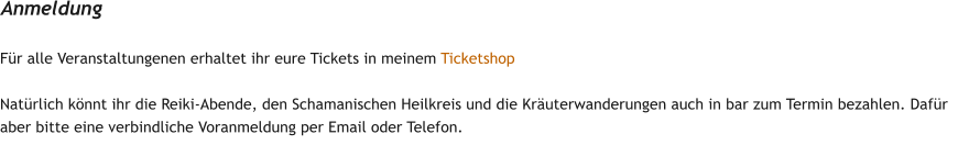 F�r alle Veranstaltungenen erhaltet ihr eure Tickets in meinem Ticketshop  Nat�rlich k�nnt ihr die Reiki-Abende, den Schamanischen Heilkreis und die Kr�uterwanderungen auch in bar zum Termin bezahlen. Daf�r aber bitte eine verbindliche Voranmeldung per Email oder Telefon. Anmeldung